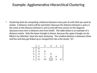 Example: Agglomerative Hierarchical Clustering
• Clustering starts by computing a distance between every pair of units that you want to
cluster. A distance matrix will be symmetric (because the distance between x and y is
the same as the distance between y and x) and will have zeroes on the diagonal
(because every item is distance zero from itself). The table below is an example of a
distance matrix. Only the lower triangle is shown, because the upper triangle can be
filled in by reflection. Now lets start clustering. The smallest distance is between three
and five and they get linked up or merged first into a the cluster '35'.
 