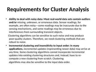 Requirements for Cluster Analysis
• Ability to deal with noisy data: Most real-world data sets contain outliers
and/or missing, unknown, or erroneous data. Sensor readings, for
example, are often noisy—some readings may be inaccurate due to the
sensing mechanisms, and some readings may be erroneous due to
interferences from surrounding transient objects.
Clustering algorithms can be sensitive to such noise and may produce
poor-quality clusters. Therefore, we need clustering methods that are
robust to noise.
• Incremental clustering and insensitivity to input order: In many
applications, incremental updates (representing newer data) may arrive at
any time. Some clustering algorithms cannot incorporate incremental
updates into existing clustering structures and, instead, have to re-
compute a new clustering from scratch. Clustering
algorithms may also be sensitive to the input data order.
 