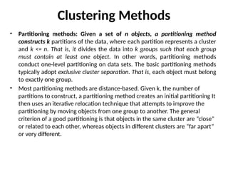 Clustering Methods
• Partitioning methods: Given a set of n objects, a partitioning method
constructs k partitions of the data, where each partition represents a cluster
and k <= n. That is, it divides the data into k groups such that each group
must contain at least one object. In other words, partitioning methods
conduct one-level partitioning on data sets. The basic partitioning methods
typically adopt exclusive cluster separation. That is, each object must belong
to exactly one group.
• Most partitioning methods are distance-based. Given k, the number of
partitions to construct, a partitioning method creates an initial partitioning It
then uses an iterative relocation technique that attempts to improve the
partitioning by moving objects from one group to another. The general
criterion of a good partitioning is that objects in the same cluster are “close”
or related to each other, whereas objects in different clusters are “far apart”
or very different.
 