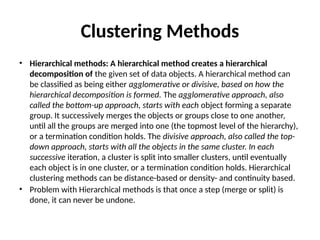 Clustering Methods
• Hierarchical methods: A hierarchical method creates a hierarchical
decomposition of the given set of data objects. A hierarchical method can
be classified as being either agglomerative or divisive, based on how the
hierarchical decomposition is formed. The agglomerative approach, also
called the bottom-up approach, starts with each object forming a separate
group. It successively merges the objects or groups close to one another,
until all the groups are merged into one (the topmost level of the hierarchy),
or a termination condition holds. The divisive approach, also called the top-
down approach, starts with all the objects in the same cluster. In each
successive iteration, a cluster is split into smaller clusters, until eventually
each object is in one cluster, or a termination condition holds. Hierarchical
clustering methods can be distance-based or density- and continuity based.
• Problem with Hierarchical methods is that once a step (merge or split) is
done, it can never be undone.
 