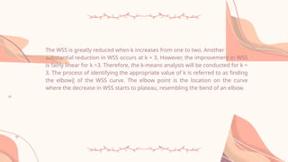 The WSS is greatly reduced when k increases from one to two. Another
substantial reduction in WSS occurs at k = 3. However, the improvement in WSS
is fairly linear for k >3. Therefore, the k-means analysis will be conducted for k =
3. The process of identifying the appropriate value of k is referred to as finding
the elbow‖ of the WSS curve. The elbow point is the location on the curve
where the decrease in WSS starts to plateau, resembling the bend of an elbow.
 