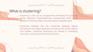 What is clustering?
• Clustering is the use of unsupervised techniques for grouping
similar objects.In machinelearning, unsupervised refers to the
problem of finding hidden structure within unlabeled data.
• Clustering methods find the similarities between objects
according to the object attributes and group the similar objects
into clusters. Clustering techniques are utilized in marketing,
economics, and various branches of science.
 