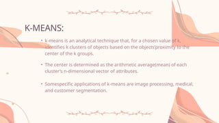 K-MEANS:
• k-means is an analytical technique that, for a chosen value of k,
identifies k clusters of objects based on the objects’proximity to the
center of the k groups.
• The center is determined as the arithmetic average(mean) of each
cluster’s n-dimensional vector of attributes.
• Somespecific applications of k-means are image processing, medical,
and customer segmentation.
 
