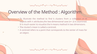 Overview of the Method : Algorithm
• To illustrate the method to find k clusters from a collection of M
objects with n attributes,the two-dimensional case (n= 2) is examined.
It is much easier to visualize the k-means method in two dimensions.
• The cluster‘s mean is called a centroid.
• A centroid refers to a point that corresponds to the center of mass for
an object.
 
