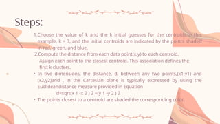 Steps:
1.Choose the value of k and the k initial guesses for the centroids.In this
example, k = 3, and the initial centroids are indicated by the points shaded
in red, green, and blue.
2.Compute the distance from each data point(x,y) to each centroid.
Assign each point to the closest centroid. This association defines the
first k clusters.
• In two dimensions, the distance, d, between any two points,(x1,y1) and
(x2,y2)and , in the Cartesian plane is typically expressed by using the
Euclideandistance measure provided in Equation
d=sqrt(x 1 -x 2 ) 2 +(y 1 -y 2 ) 2
• The points closest to a centroid are shaded the corresponding color.
 