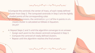 3.Compute the centroid, the center of mass, of each newly defined
cluster from Step 2. The computed centroids in Step 3 are the lightly
shaded points of the corresponding color.
• In two dimensions, the centroid (x c ,y c ) of the m points in a k-
means cluster is calculated as follows in Equation.
(xc,yc)=
4. Repeat Steps 2 and 3 until the algorithm converges to an answer.
• Assign each point to the closest centroid computed in Step 3.
• Compute the centroid of newly defined clusters.
• Repeat until the algorithm reaches the final answer.
 