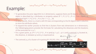 Example:
• To generalize the prior algorithm to n dimensions, suppose there are M objects, where each
object is described by n attributes or property values (P 1 ,P 2 ,P 3 …P n ). Then object i is
described by(P i1 ,P i2 ,P i3 …P in ) for i = 1,2,…, M.
• In other words, there is a matrix with M rows corresponding to the M objects and n columns
to store the attribute values.
• To expand the earlier process to find the k clusters from two dimensions to n dimensions,
the followingequations provide the formulas for calculating the distances and the locations
of the centroids for n 1.
≥
• For a given point, pi, (P i1 ,P i2 ,P i3 …P in )and (q 1 ,q 2 …q n ) and a centroid, q, located at ,
the distance, d, between pi and q, is expressed as
• The centroid, q, of a cluster of m points,(Pi1,Pi2,Pi3…Pin) , is calculated as
 