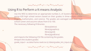 Using R to Perform a K-means Analysis:
Use the WSS to determine an appropriate number, k, of clusters,The task is to
group 620 high school seniors based on their grades in three subject areas:
English, mathematics, and science. The grades are averaged over their high
school career and assume values from 0 to 100.
The necessary following R libraries:
library(lattice)
library(graphics)
library(grid)
library(gridExtra)
and imports the following CSV file containing the grades.
#import the student grades
grade_input = as.data.frame read.csv (c:/data/grades_km_input.csv‖)
 