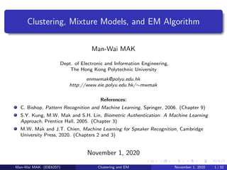 Clustering, Mixture Models, and EM Algorithm
Man-Wai MAK
Dept. of Electronic and Information Engineering,
The Hong Kong Polytechnic University
enmwmak@polyu.edu.hk
http://www.eie.polyu.edu.hk/∼mwmak
References:
C. Bishop, Pattern Recognition and Machine Learning, Springer, 2006. (Chapter 9)
S.Y. Kung, M.W. Mak and S.H. Lin, Biometric Authentication: A Machine Learning
Approach, Prentice Hall, 2005. (Chapter 3)
M.W. Mak and J.T. Chien, Machine Learning for Speaker Recognition, Cambridge
University Press, 2020. (Chapters 2 and 3)
November 1, 2020
Man-Wai MAK (EIE6207) Clustering and EM November 1, 2020 1 / 32
 