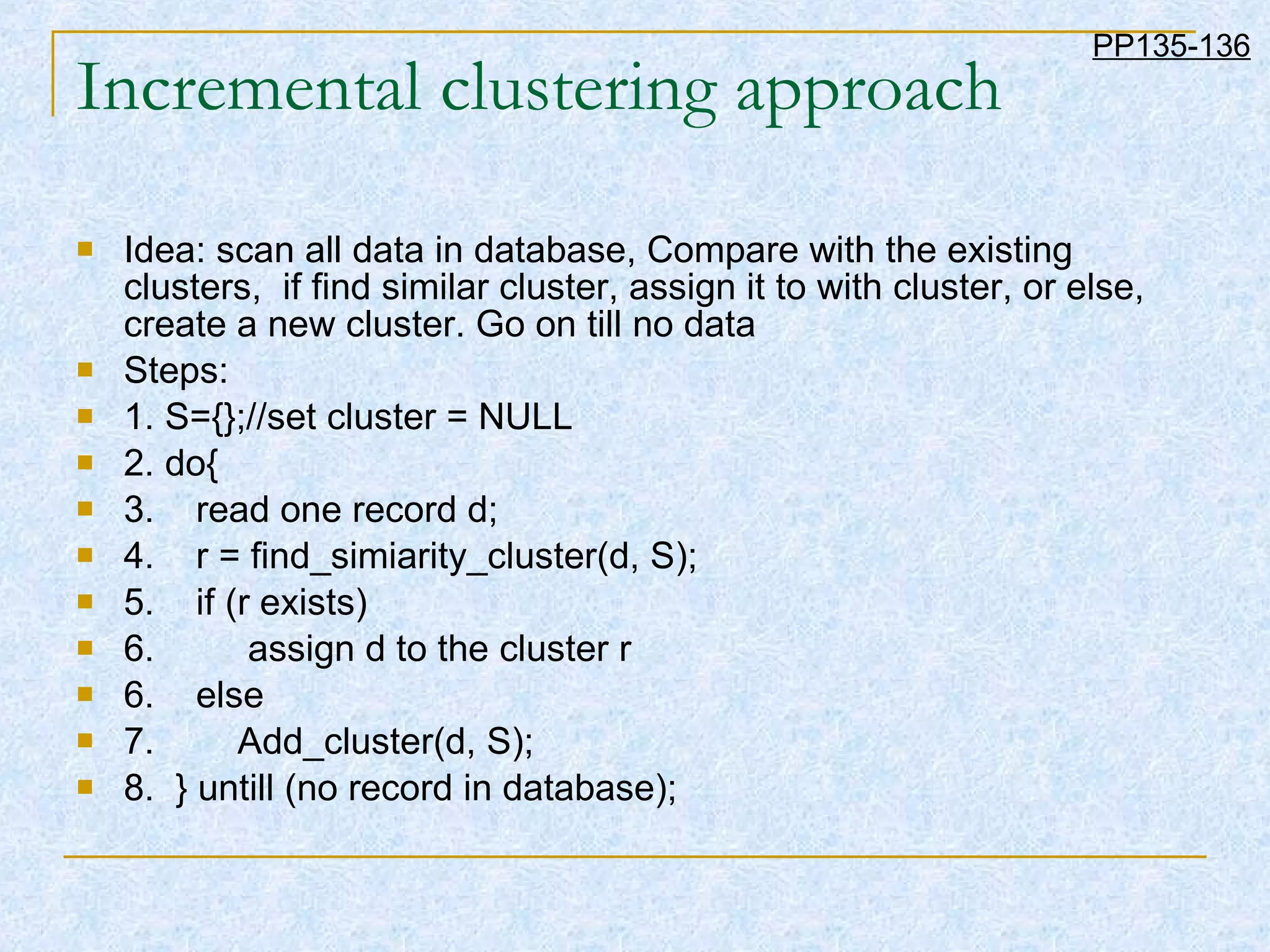 Incremental clustering approach Idea: scan all data in database, Compare with the existing clusters,  if find similar cluster, assign it to with cluster, or else, create a new cluster. Go on till no data Steps: 1. S={};//set cluster = NULL 2. do{ 3.  read one record d; 4.  r = find_simiarity_cluster(d, S); 5.  if (r exists)  6.  assign d to the cluster r 6.  else  7.  Add_cluster(d, S); 8.  } untill (no record in database); PP135-136 