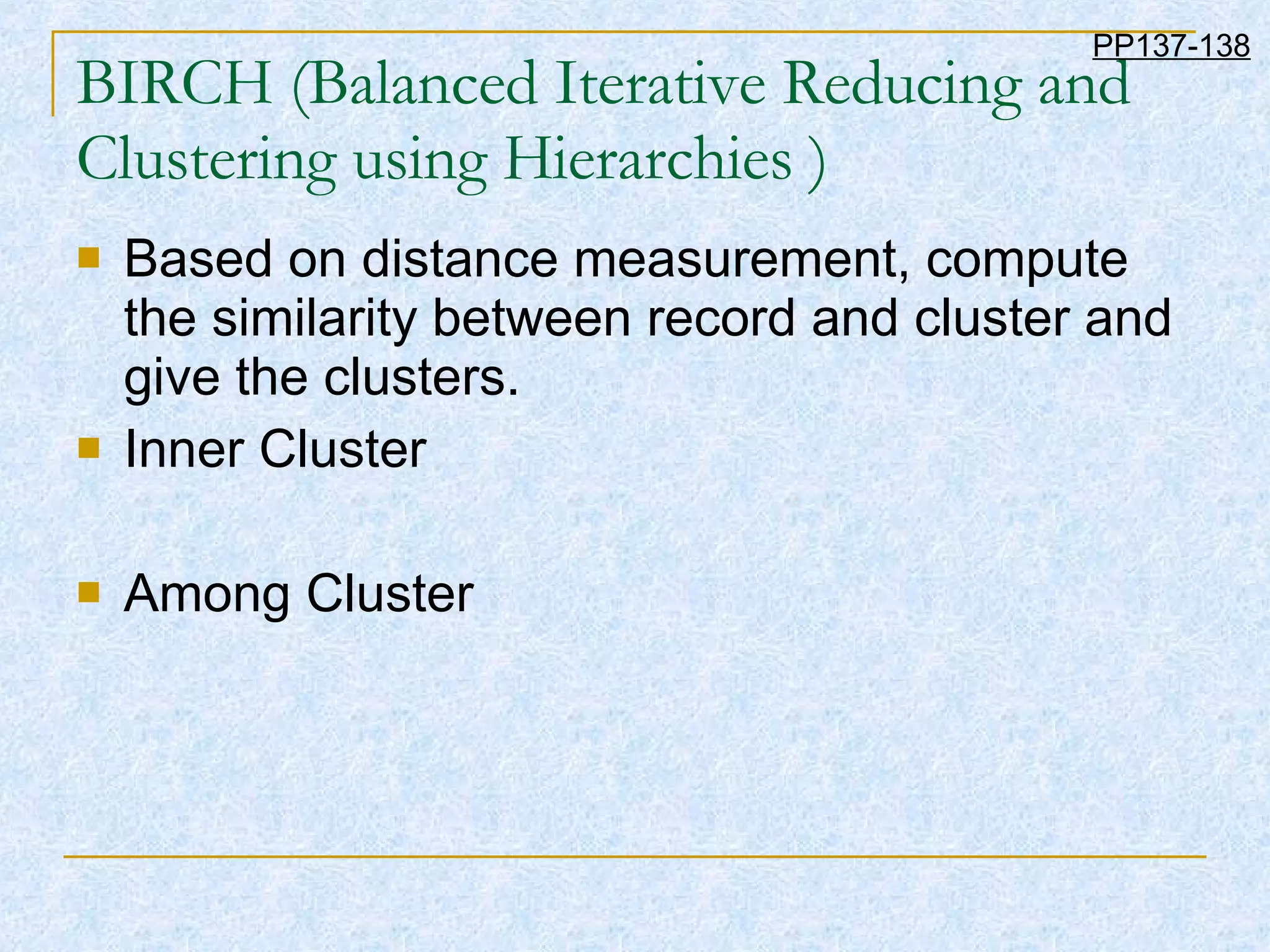 BIRCH (Balanced Iterative Reducing and Clustering using Hierarchies ) Based on distance measurement, compute the similarity between record and cluster and give the clusters. Inner Cluster Among Cluster PP137-138 