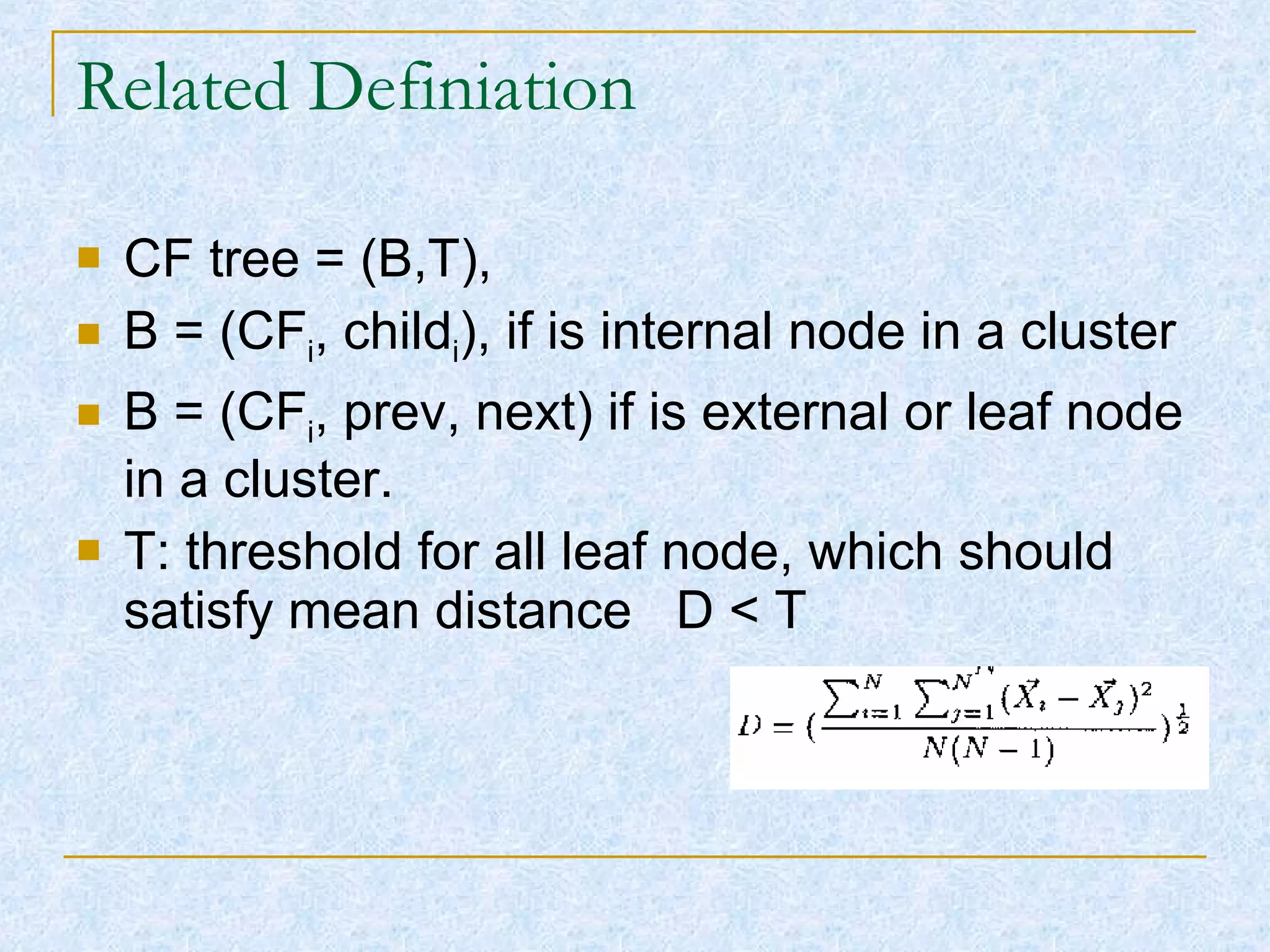 Related Definiation CF tree = (B,T), B = (CF i , child i ), if is internal node in a cluster B = (CF i , prev, next) if is external or leaf node in a cluster. T: threshold for all leaf node, which should satisfy mean distance  D < T 