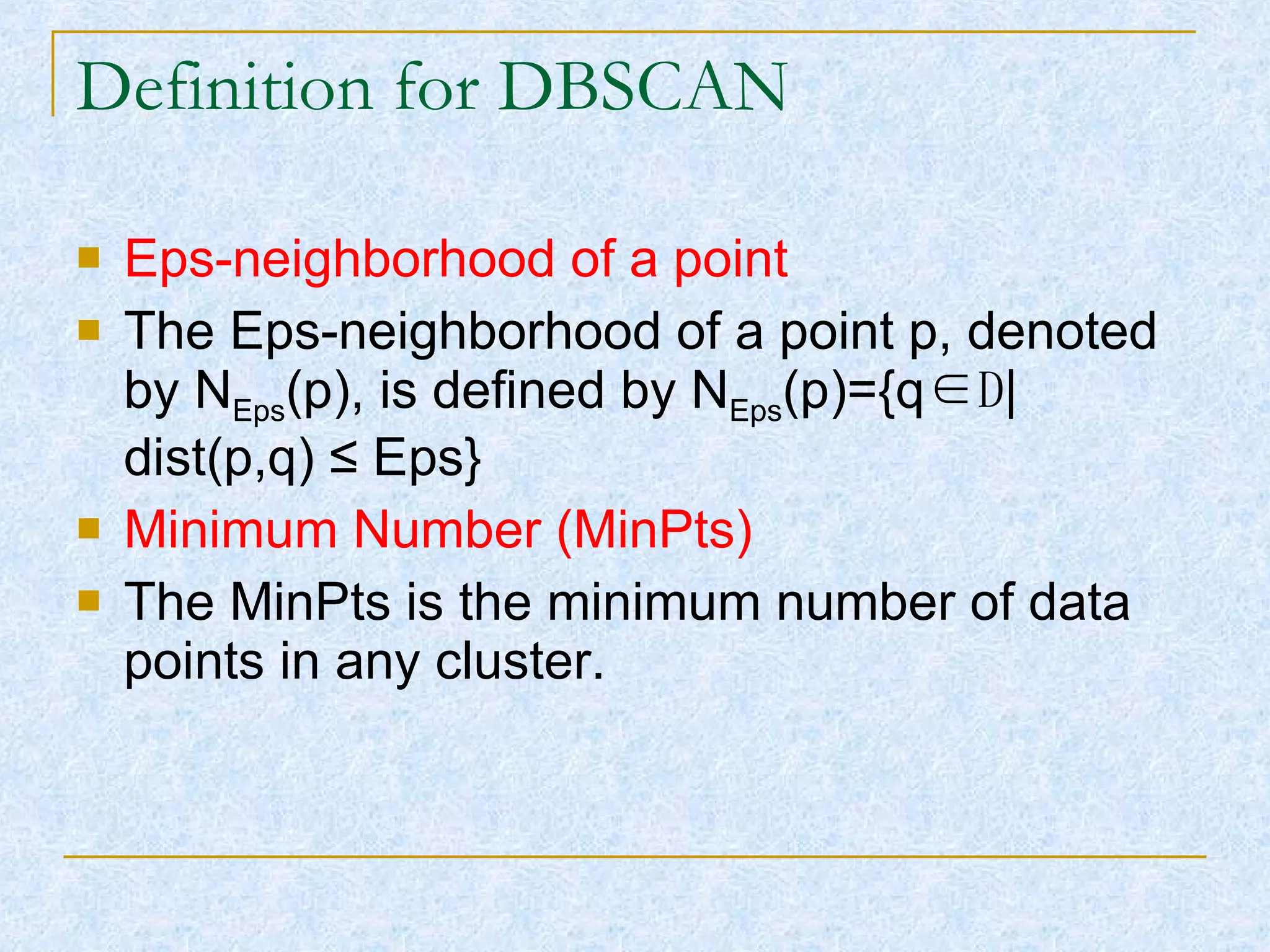 Definition for DBSCAN Eps-neighborhood of a point The Eps-neighborhood of a point p, denoted by N Eps (p), is defined by N Eps (p)={q ∈D |dist(p,q)  ≤ Eps} Minimum Number (MinPts) The MinPts is the minimum number of data points in any cluster. 