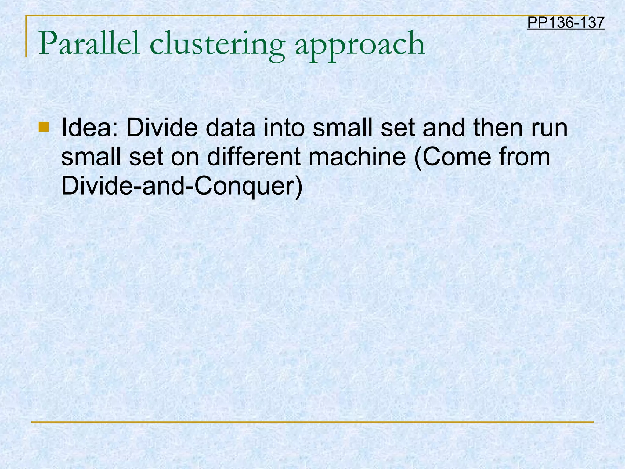 Parallel clustering approach Idea: Divide data into small set and then run small set on different machine (Come from Divide-and-Conquer) PP136-137 