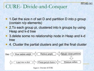 CURE- Divide-and-Conquer 1.Get the size n of set D and partition D into p group (contain n/p elements) 2.To each group pi, clustered into k groups by using Heap and k-d tree 3.delete some no relationship node in Heap and k-d tree 4. Cluster the partial clusters and get the final cluster PP140-141 