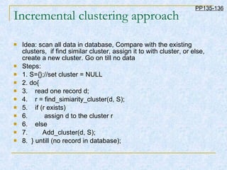 Incremental clustering approach Idea: scan all data in database, Compare with the existing clusters,  if find similar cluster, assign it to with cluster, or else, create a new cluster. Go on till no data Steps: 1. S={};//set cluster = NULL 2. do{ 3.  read one record d; 4.  r = find_simiarity_cluster(d, S); 5.  if (r exists)  6.  assign d to the cluster r 6.  else  7.  Add_cluster(d, S); 8.  } untill (no record in database); PP135-136 