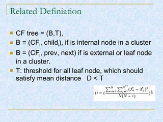 Related Definiation CF tree = (B,T), B = (CF i , child i ), if is internal node in a cluster B = (CF i , prev, next) if is external or leaf node in a cluster. T: threshold for all leaf node, which should satisfy mean distance  D < T 