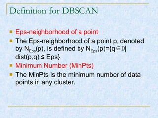 Definition for DBSCAN Eps-neighborhood of a point The Eps-neighborhood of a point p, denoted by N Eps (p), is defined by N Eps (p)={q ∈D |dist(p,q)  ≤ Eps} Minimum Number (MinPts) The MinPts is the minimum number of data points in any cluster. 