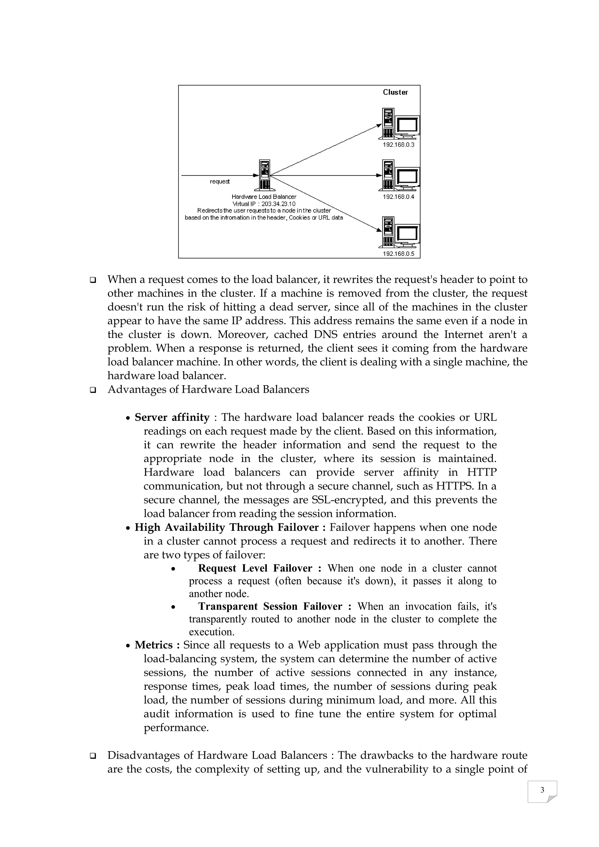 3
 When a request comes to the load balancer, it rewrites the request's header to point to
other machines in the cluster. If a machine is removed from the cluster, the request
doesn't run the risk of hitting a dead server, since all of the machines in the cluster
appear to have the same IP address. This address remains the same even if a node in
the cluster is down. Moreover, cached DNS entries around the Internet aren't a
problem. When a response is returned, the client sees it coming from the hardware
load balancer machine. In other words, the client is dealing with a single machine, the
hardware load balancer.
 Advantages of Hardware Load Balancers
 Server affinity : The hardware load balancer reads the cookies or URL
readings on each request made by the client. Based on this information,
it can rewrite the header information and send the request to the
appropriate node in the cluster, where its session is maintained.
Hardware load balancers can provide server affinity in HTTP
communication, but not through a secure channel, such as HTTPS. In a
secure channel, the messages are SSL-encrypted, and this prevents the
load balancer from reading the session information.
 High Availability Through Failover : Failover happens when one node
in a cluster cannot process a request and redirects it to another. There
are two types of failover:
 Request Level Failover : When one node in a cluster cannot
process a request (often because it's down), it passes it along to
another node.
 Transparent Session Failover : When an invocation fails, it's
transparently routed to another node in the cluster to complete the
execution.
 Metrics : Since all requests to a Web application must pass through the
load-balancing system, the system can determine the number of active
sessions, the number of active sessions connected in any instance,
response times, peak load times, the number of sessions during peak
load, the number of sessions during minimum load, and more. All this
audit information is used to fine tune the entire system for optimal
performance.
 Disadvantages of Hardware Load Balancers : The drawbacks to the hardware route
are the costs, the complexity of setting up, and the vulnerability to a single point of
 