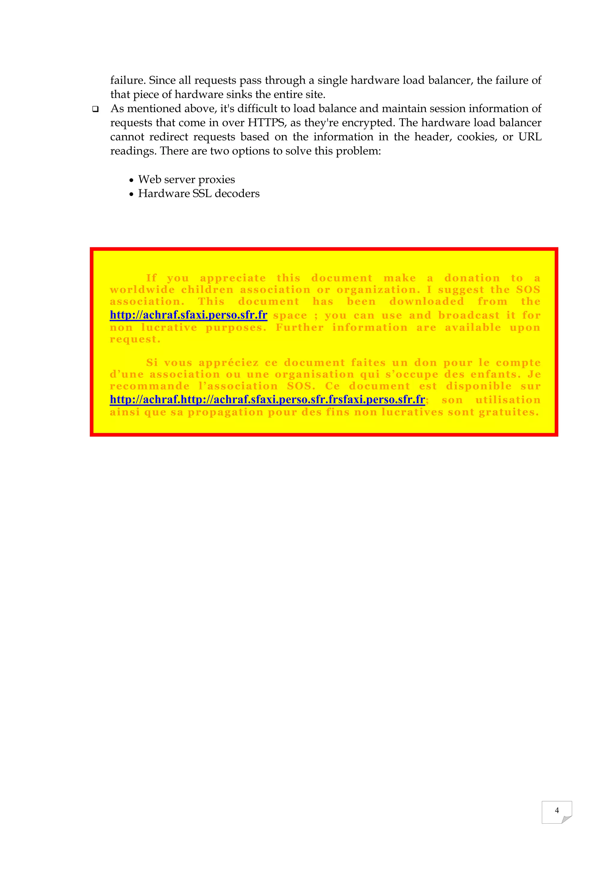 4
failure. Since all requests pass through a single hardware load balancer, the failure of
that piece of hardware sinks the entire site.
 As mentioned above, it's difficult to load balance and maintain session information of
requests that come in over HTTPS, as they're encrypted. The hardware load balancer
cannot redirect requests based on the information in the header, cookies, or URL
readings. There are two options to solve this problem:
 Web server proxies
 Hardware SSL decoders
If you appreciate this document make a donation to a
worldwide children association or organization. I suggest the SOS
association. This document has been downloaded from the
http://achraf.sfaxi.perso.sfr.fr space ; you can use and broadcast it for
non lucrative purposes. Further information are available upon
request.
Si vous appréciez ce document faites un don pour le compte
d’une association ou une organisation qui s’occupe des enfants. Je
recommande l’association SOS. Ce document est disponible sur
http://achraf.http://achraf.sfaxi.perso.sfr.frsfaxi.perso.sfr.fr; son utilisation
ainsi que sa propagation pour des fins non lucratives sont gratuites.
 