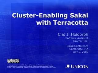 Cluster-Enabling Sakai
               with Terracotta
                                                                                             Cris J. Holdorph
                                                                                                 Software Architect
                                                                                                       Unicon, Inc.

                                                                                                 Sakai Conference
                                                                                                   Cambridge, MA
                                                                                                     July 9, 2009




© Copyright Unicon, Inc., 2009. Some rights reserved. This work is licensed under a
Creative Commons Attribution-Noncommercial-Share Alike 3.0 United States License.
To view a copy of this license, visit http://creativecommons.org/licenses/by-nc-sa/3.0/us/
 