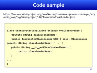 Code sample
https://source.sakaiproject.org/svn/kernel/trunk/component-manager/src/
main/java/org/sakaiproject/util/TerracottaClassLoader.java


  ...
  class TerracottaClassLoader extends URLClassLoader {
        private String classLoaderName;
        public TerracottaClassLoader(URL[] urls, ClassLoader
  parent, String classLoaderName) { ... }
      public String __tc_getClassLoaderName() {
            return classLoaderName;
      }
  ...
  }

                                                                  10
 