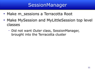 SessionManager
●
    Make m_sessions a Terracotta Root
●
    Make MySession and MyLittleSession top level
    classes
    –   Did not want Outer class, SessionManager,
        brought into the Terracotta cluster




                                                    11
 