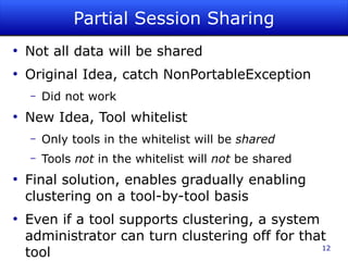 Partial Session Sharing
●
    Not all data will be shared
●
    Original Idea, catch NonPortableException
    –   Did not work
●
    New Idea, Tool whitelist
    –   Only tools in the whitelist will be shared
    –   Tools not in the whitelist will not be shared
●
    Final solution, enables gradually enabling
    clustering on a tool-by-tool basis
●
    Even if a tool supports clustering, a system
    administrator can turn clustering off for that
    tool                                         12
 