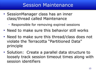 Session Maintenance
●
    SessionManager class has an inner
    class/thread called Maintenance
    –   Responsible for removing expired sessions
●
    Need to make sure this behavior still works
●
    Need to make sure this thread/class does not
    violate the Terracotta “Partitioned Data”
    principle
●
    Solution: Create a parallel data structure to
    loosely track session timeout times along with
    session identifiers
                                                    13
 