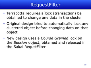 RequestFilter
●
    Terracotta requires a lock (transaction) be
    obtained to change any data in the cluster
●
    Original design tried to automatically lock any
    clustered object before changing data on that
    object
●
    New design uses a Course Grained lock on
    the Session object, obtained and released in
    the Sakai RequstFilter



                                                  15
 