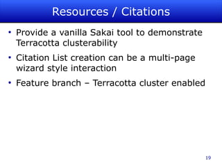 Resources / Citations
●
    Provide a vanilla Sakai tool to demonstrate
    Terracotta clusterability
●
    Citation List creation can be a multi-page
    wizard style interaction
●
    Feature branch – Terracotta cluster enabled




                                                  19
 