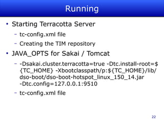 Running
●
    Starting Terracotta Server
    –   tc-config.xml file
    –   Creating the TIM repository
●
    JAVA_OPTS for Sakai / Tomcat
    –   -Dsakai.cluster.terracotta=true -Dtc.install-root=$
        {TC_HOME} -Xbootclasspath/p:${TC_HOME}/lib/
        dso-boot/dso-boot-hotspot_linux_150_14.jar
        -Dtc.config=127.0.0.1:9510
    –   tc-config.xml file



                                                        22
 