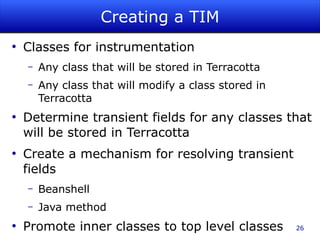 Creating a TIM
●
    Classes for instrumentation
    –   Any class that will be stored in Terracotta
    –   Any class that will modify a class stored in
        Terracotta
●
    Determine transient fields for any classes that
    will be stored in Terracotta
●
    Create a mechanism for resolving transient
    fields
    –   Beanshell
    –   Java method
●
    Promote inner classes to top level classes         26
 