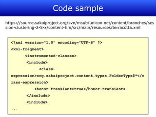 Code sample
https://source.sakaiproject.org/svn/msub/unicon.net/content/branches/ses
sion-clustering-2-5-x/content-tim/src/main/resources/terracotta.xml


  <?xml version="1.0" encoding="UTF-8" ?>
  <xml-fragment>
         <instrumented-classes>
          <include>
                <class-
  expression>org.sakaiproject.content.types.FolderType$*</c
  lass-expression>
             <honor-transient>true</honor-transient>
          </include>
          <include>
  ...
                                                                   27
 