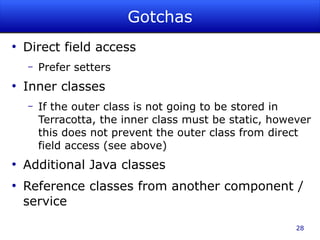 Gotchas
●
    Direct field access
    –   Prefer setters
●
    Inner classes
    –   If the outer class is not going to be stored in
        Terracotta, the inner class must be static, however
        this does not prevent the outer class from direct
        field access (see above)
●
    Additional Java classes
●
    Reference classes from another component /
    service

                                                        28
 