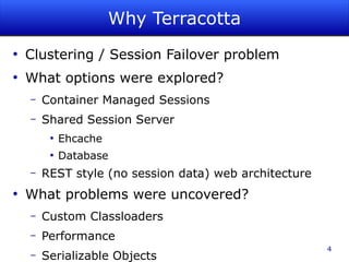 Why Terracotta
●
    Clustering / Session Failover problem
●
    What options were explored?
    –   Container Managed Sessions
    –   Shared Session Server
         ●
             Ehcache
         ●
             Database
    –   REST style (no session data) web architecture
●
    What problems were uncovered?
    –   Custom Classloaders
    –   Performance
                                                        4
    –   Serializable Objects
 