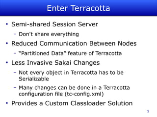 Enter Terracotta
●
    Semi-shared Session Server
    –   Don't share everything
●
    Reduced Communication Between Nodes
    –   “Partitioned Data” feature of Terracotta
●
    Less Invasive Sakai Changes
    –   Not every object in Terracotta has to be
        Serializable
    –   Many changes can be done in a Terracotta
        configuration file (tc-config.xml)
●
    Provides a Custom Classloader Solution
                                                   5
 