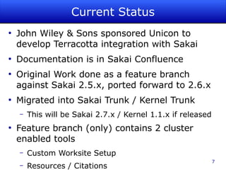 Current Status
●
    John Wiley & Sons sponsored Unicon to
    develop Terracotta integration with Sakai
●
    Documentation is in Sakai Confluence
●
    Original Work done as a feature branch
    against Sakai 2.5.x, ported forward to 2.6.x
●
    Migrated into Sakai Trunk / Kernel Trunk
    –   This will be Sakai 2.7.x / Kernel 1.1.x if released
●
    Feature branch (only) contains 2 cluster
    enabled tools
    –   Custom Worksite Setup
                                                              7
    –   Resources / Citations
 