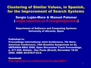 Clustering of Similar Values, in Spanish,
for the Improvement of Search Systems
Sergio Luján-Mora & Manuel Palomar
(sergio.lujan@ua.es / @sergiolujanmora)
Department of Software and Computing Systems
University of Alicante, Spain
Published in:
Proceedings International Joint Conference, 7th IberoAmerican Conference, 15th Brazilian Symposium on AI,
IBERAMIA-SBIA 2000, Open Discussion Track Proceedings,
p. 217-226, Atibaia - Sao Paulo (Brasil), November 19-22
2000. ISBN: 85-87837-03-6.
Download:
http://gplsi.dlsi.ua.es/almacenes/ver.php?pdf=1
1

 