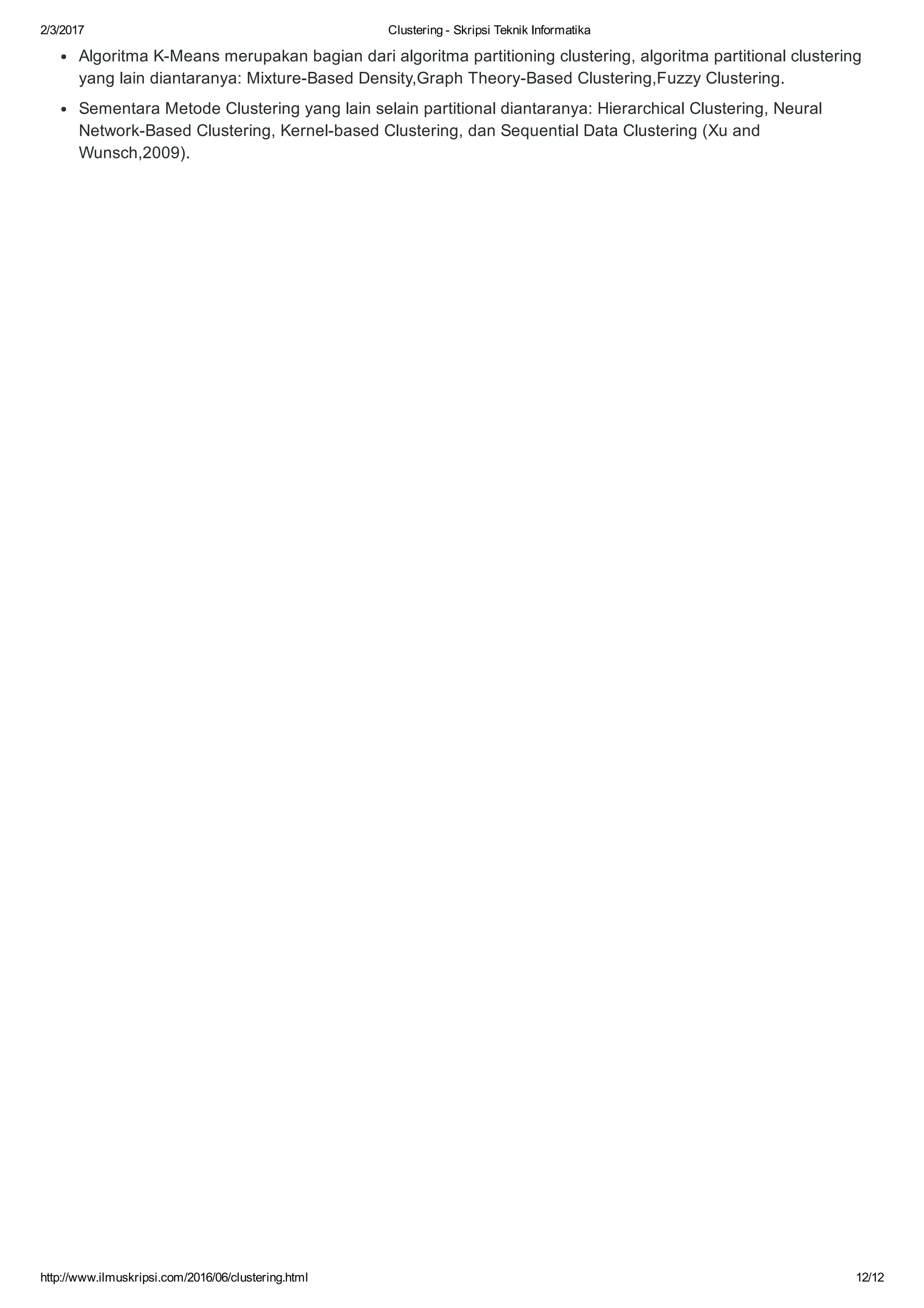 2/3/2017 Clustering ­ Skripsi Teknik Informatika
http://www.ilmuskripsi.com/2016/06/clustering.html 12/12
Algoritma K­Means merupakan bagian dari algoritma partitioning clustering, algoritma partitional clustering
yang lain diantaranya: Mixture­Based Density,Graph Theory­Based Clustering,Fuzzy Clustering. 
Sementara Metode Clustering yang lain selain partitional diantaranya: Hierarchical Clustering, Neural
Network­Based Clustering, Kernel­based Clustering, dan Sequential Data Clustering (Xu and
Wunsch,2009).
 