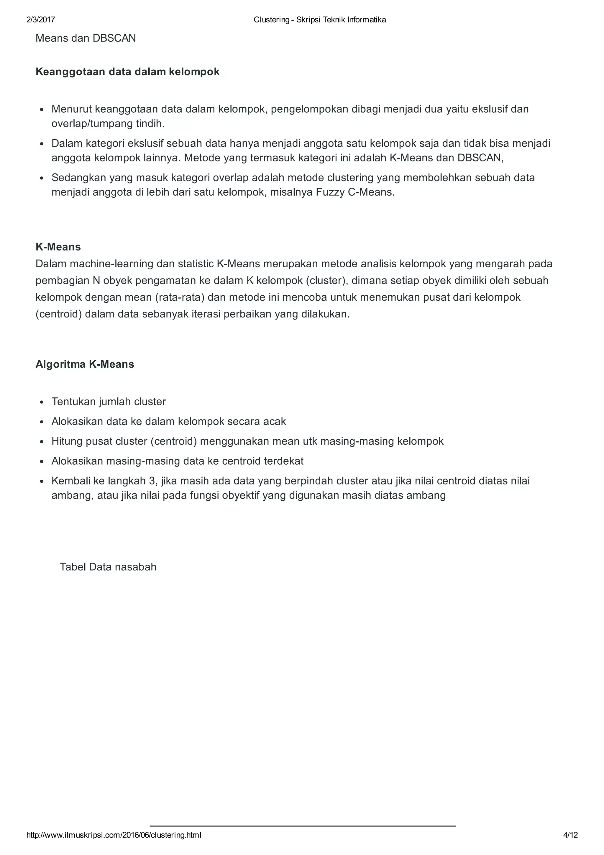 2/3/2017 Clustering ­ Skripsi Teknik Informatika
http://www.ilmuskripsi.com/2016/06/clustering.html 4/12
Means dan DBSCAN
Keanggotaan data dalam kelompok
K­Means
Dalam machine­learning dan statistic K­Means merupakan metode analisis kelompok yang mengarah pada
pembagian N obyek pengamatan ke dalam K kelompok (cluster), dimana setiap obyek dimiliki oleh sebuah
kelompok dengan mean (rata­rata) dan metode ini mencoba untuk menemukan pusat dari kelompok
(centroid) dalam data sebanyak iterasi perbaikan yang dilakukan.
Algoritma K­Means
        Tabel Data nasabah
Menurut keanggotaan data dalam kelompok, pengelompokan dibagi menjadi dua yaitu ekslusif dan
overlap/tumpang tindih. 
Dalam kategori ekslusif sebuah data hanya menjadi anggota satu kelompok saja dan tidak bisa menjadi
anggota kelompok lainnya. Metode yang termasuk kategori ini adalah K­Means dan DBSCAN,
Sedangkan yang masuk kategori overlap adalah metode clustering yang membolehkan sebuah data
menjadi anggota di lebih dari satu kelompok, misalnya Fuzzy C­Means.
Tentukan jumlah cluster
Alokasikan data ke dalam kelompok secara acak
Hitung pusat cluster (centroid) menggunakan mean utk masing­masing kelompok
Alokasikan masing­masing data ke centroid terdekat
Kembali ke langkah 3, jika masih ada data yang berpindah cluster atau jika nilai centroid diatas nilai
ambang, atau jika nilai pada fungsi obyektif yang digunakan masih diatas ambang
 