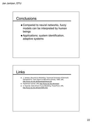 Jan Jantzen, DTU
22
Conclusions
uCompared to neural networks, fuzzy
models can be interpreted by human
beings
uApplications: system identification,
adaptive systems
Links
u J. Jantzen: Neurofuzzy Modelling. Technical University of Denmark:
Oersted-DTU, Tech report no 98-H-874 (nfmod), 1998. URL
http://fuzzy.iau.dtu.dk/download/nfmod.pdf
u PapSmear tutorial. URL http://fuzzy.iau.dtu.dk/smear/
u U. Kaymak: Data Driven Fuzzy Modelling. PowerPoint, URL
http://fuzzy.iau.dtu.dk/tutor/ddfm.htm
 