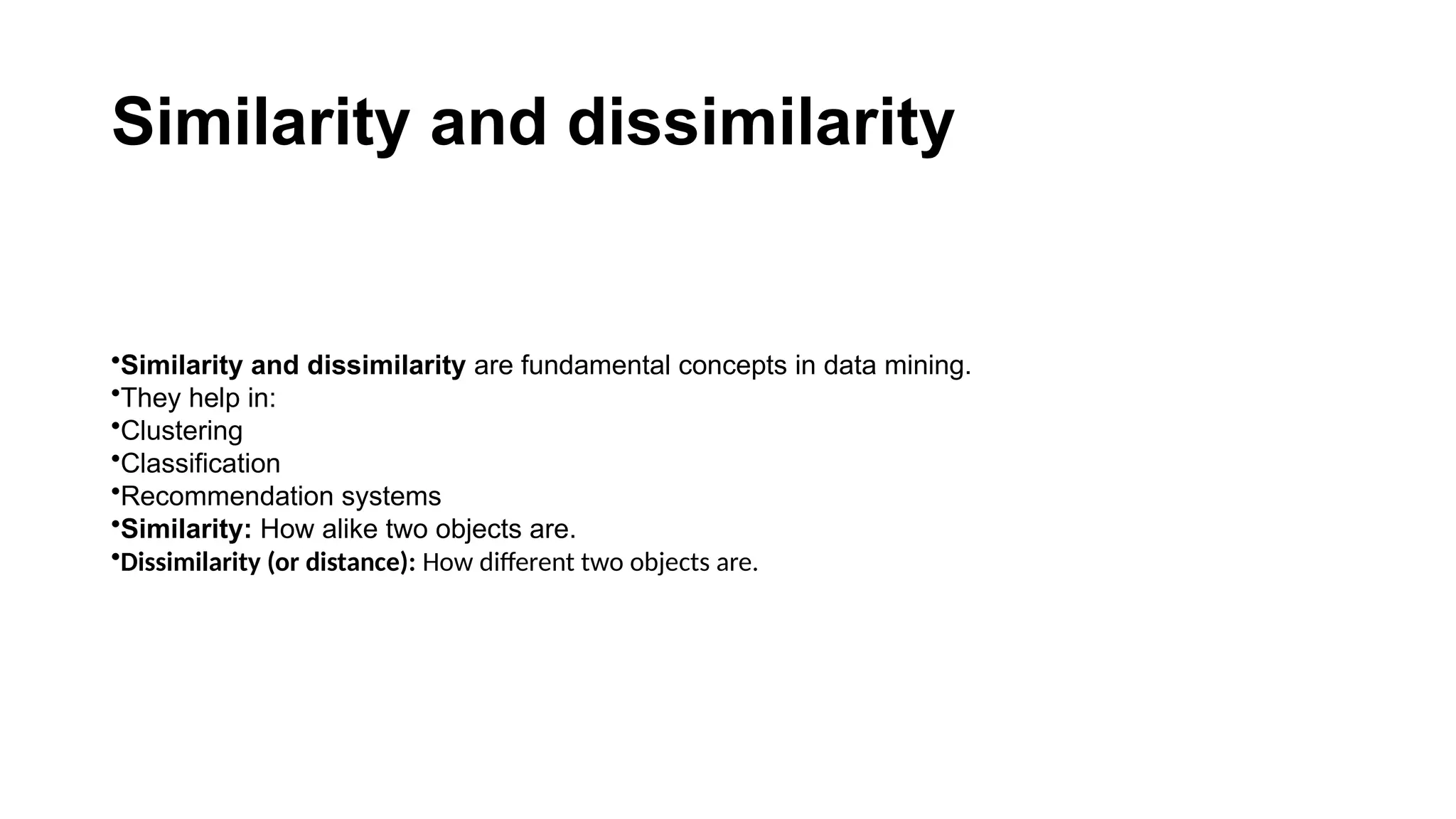 Similarity and dissimilarity •Similarity and dissimilarity are fundamental concepts in data mining. •They help in: •Clustering •Classification •Recommendation systems •Similarity: How alike two objects are. •Dissimilarity (or distance): How different two objects are. 