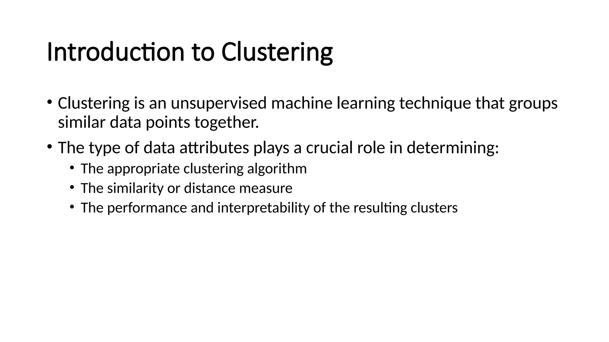 Introduction to Clustering • Clustering is an unsupervised machine learning technique that groups similar data points together. • The type of data attributes plays a crucial role in determining: • The appropriate clustering algorithm • The similarity or distance measure • The performance and interpretability of the resulting clusters 
