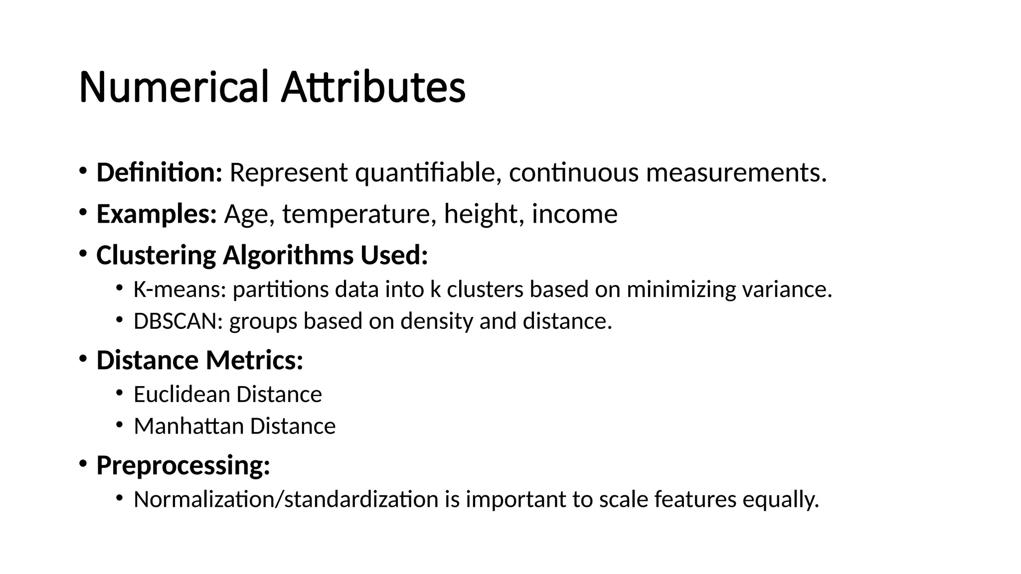 Numerical Attributes • Definition: Represent quantifiable, continuous measurements. • Examples: Age, temperature, height, income • Clustering Algorithms Used: • K-means: partitions data into k clusters based on minimizing variance. • DBSCAN: groups based on density and distance. • Distance Metrics: • Euclidean Distance • Manhattan Distance • Preprocessing: • Normalization/standardization is important to scale features equally. 