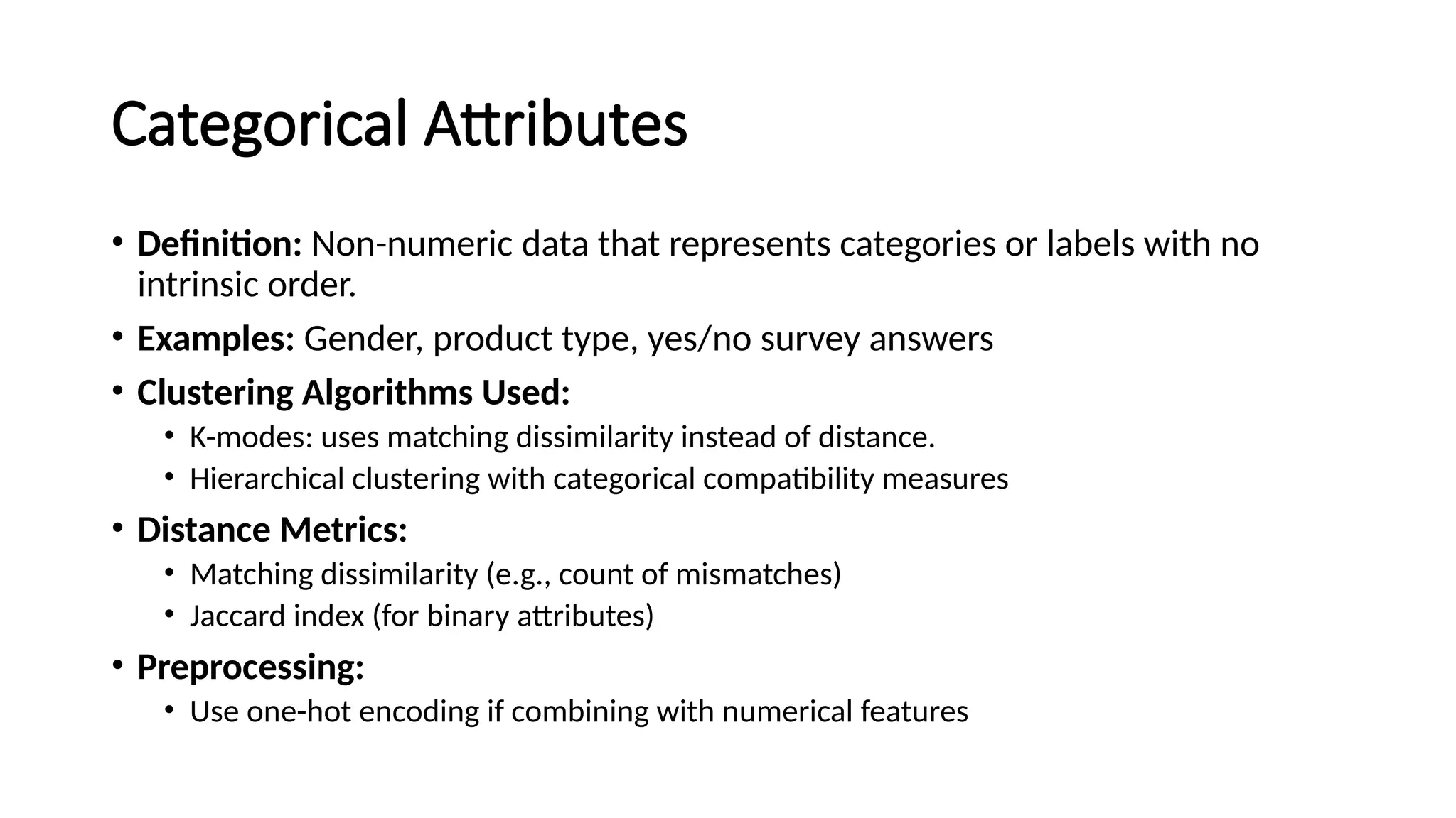 Categorical Attributes • Definition: Non-numeric data that represents categories or labels with no intrinsic order. • Examples: Gender, product type, yes/no survey answers • Clustering Algorithms Used: • K-modes: uses matching dissimilarity instead of distance. • Hierarchical clustering with categorical compatibility measures • Distance Metrics: • Matching dissimilarity (e.g., count of mismatches) • Jaccard index (for binary attributes) • Preprocessing: • Use one-hot encoding if combining with numerical features 