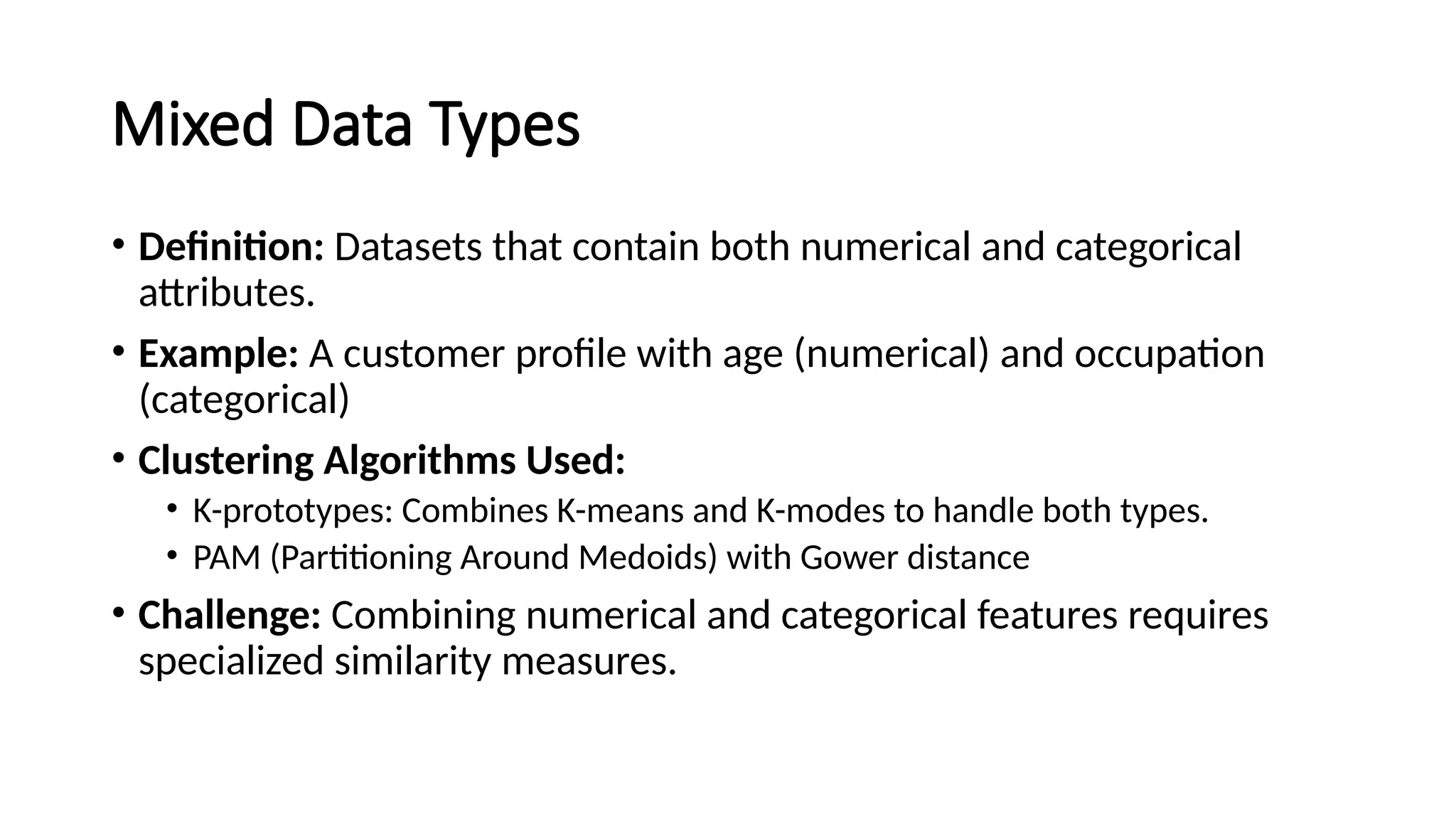 Mixed Data Types • Definition: Datasets that contain both numerical and categorical attributes. • Example: A customer profile with age (numerical) and occupation (categorical) • Clustering Algorithms Used: • K-prototypes: Combines K-means and K-modes to handle both types. • PAM (Partitioning Around Medoids) with Gower distance • Challenge: Combining numerical and categorical features requires specialized similarity measures. 