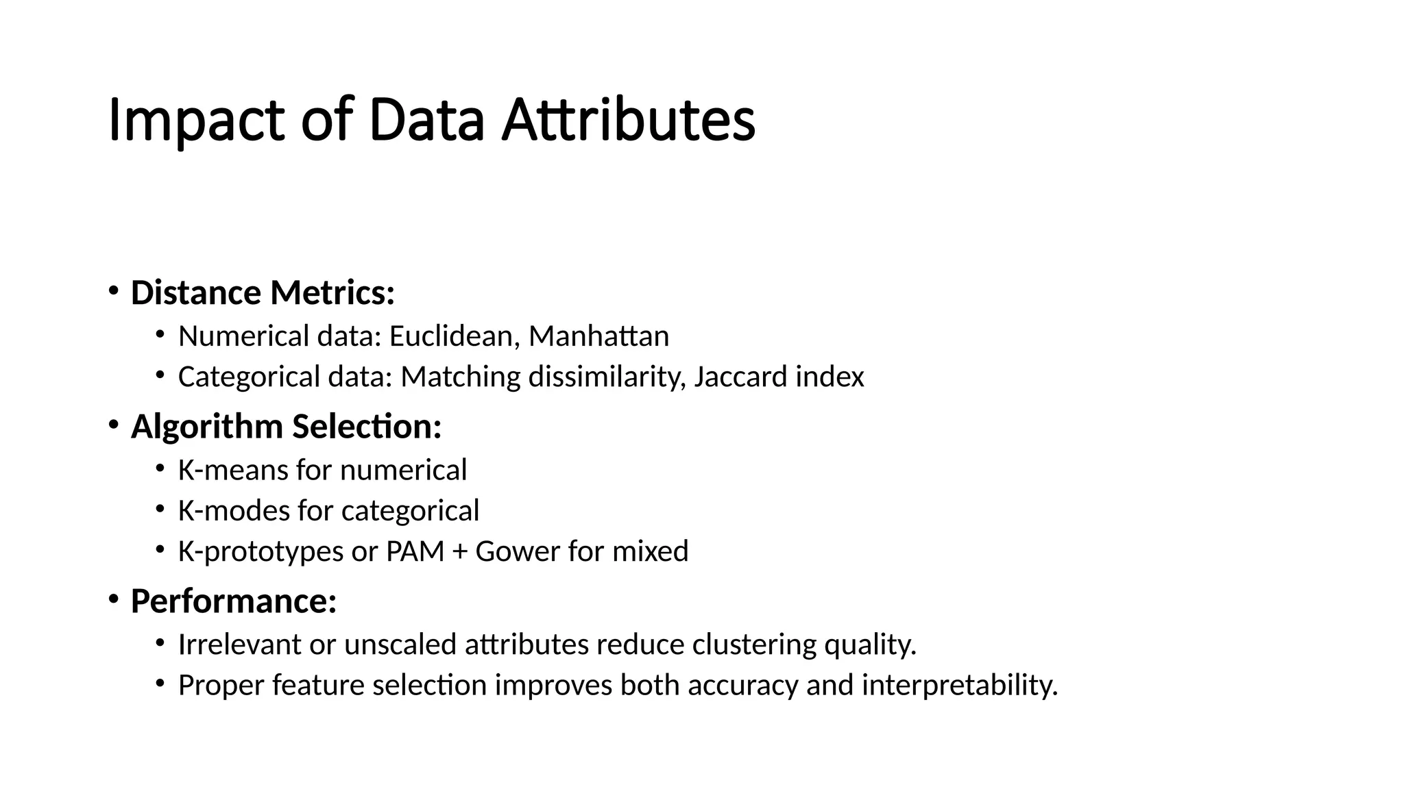 Impact of Data Attributes • Distance Metrics: • Numerical data: Euclidean, Manhattan • Categorical data: Matching dissimilarity, Jaccard index • Algorithm Selection: • K-means for numerical • K-modes for categorical • K-prototypes or PAM + Gower for mixed • Performance: • Irrelevant or unscaled attributes reduce clustering quality. • Proper feature selection improves both accuracy and interpretability. 