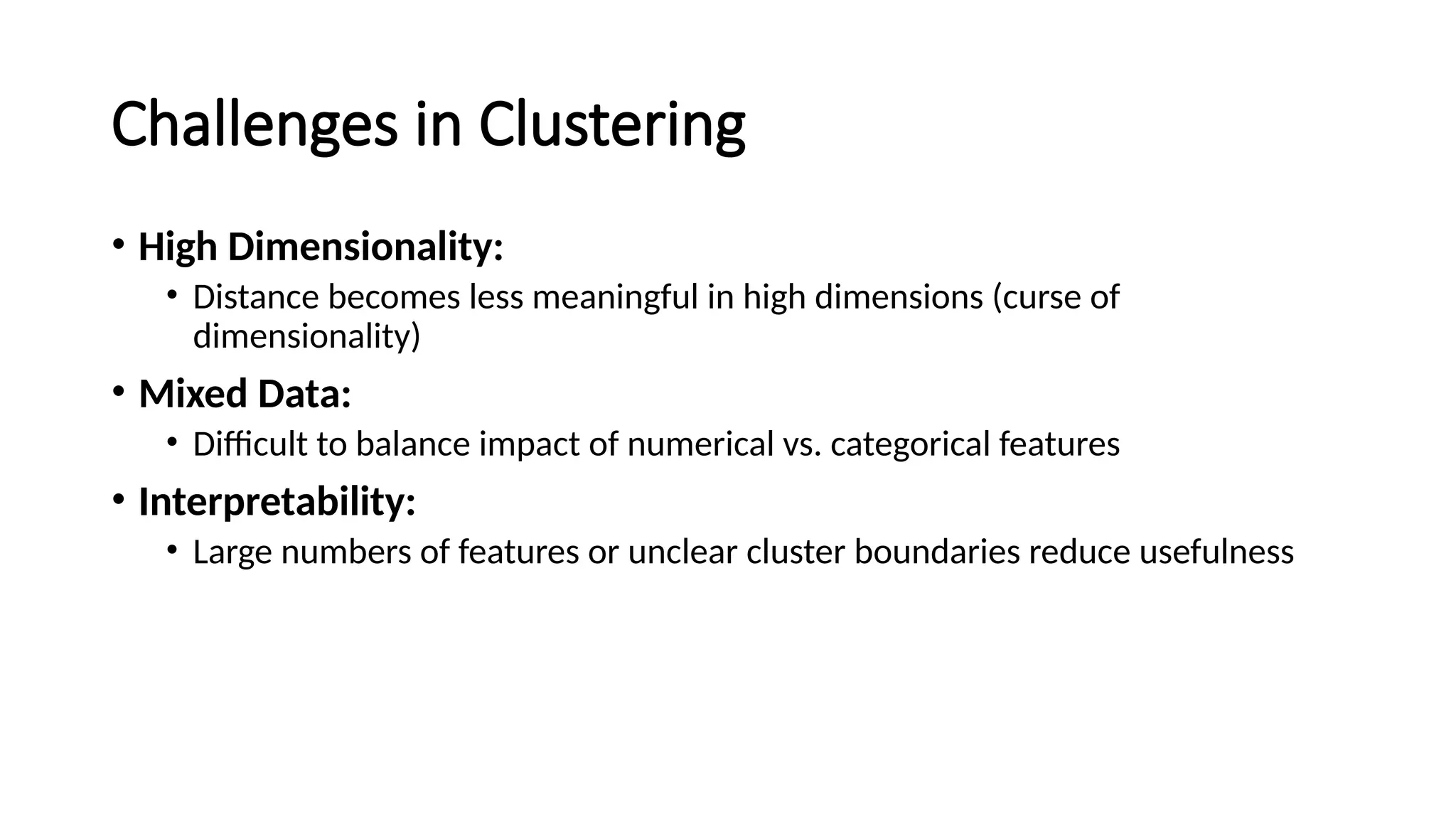 Challenges in Clustering • High Dimensionality: • Distance becomes less meaningful in high dimensions (curse of dimensionality) • Mixed Data: • Difficult to balance impact of numerical vs. categorical features • Interpretability: • Large numbers of features or unclear cluster boundaries reduce usefulness 