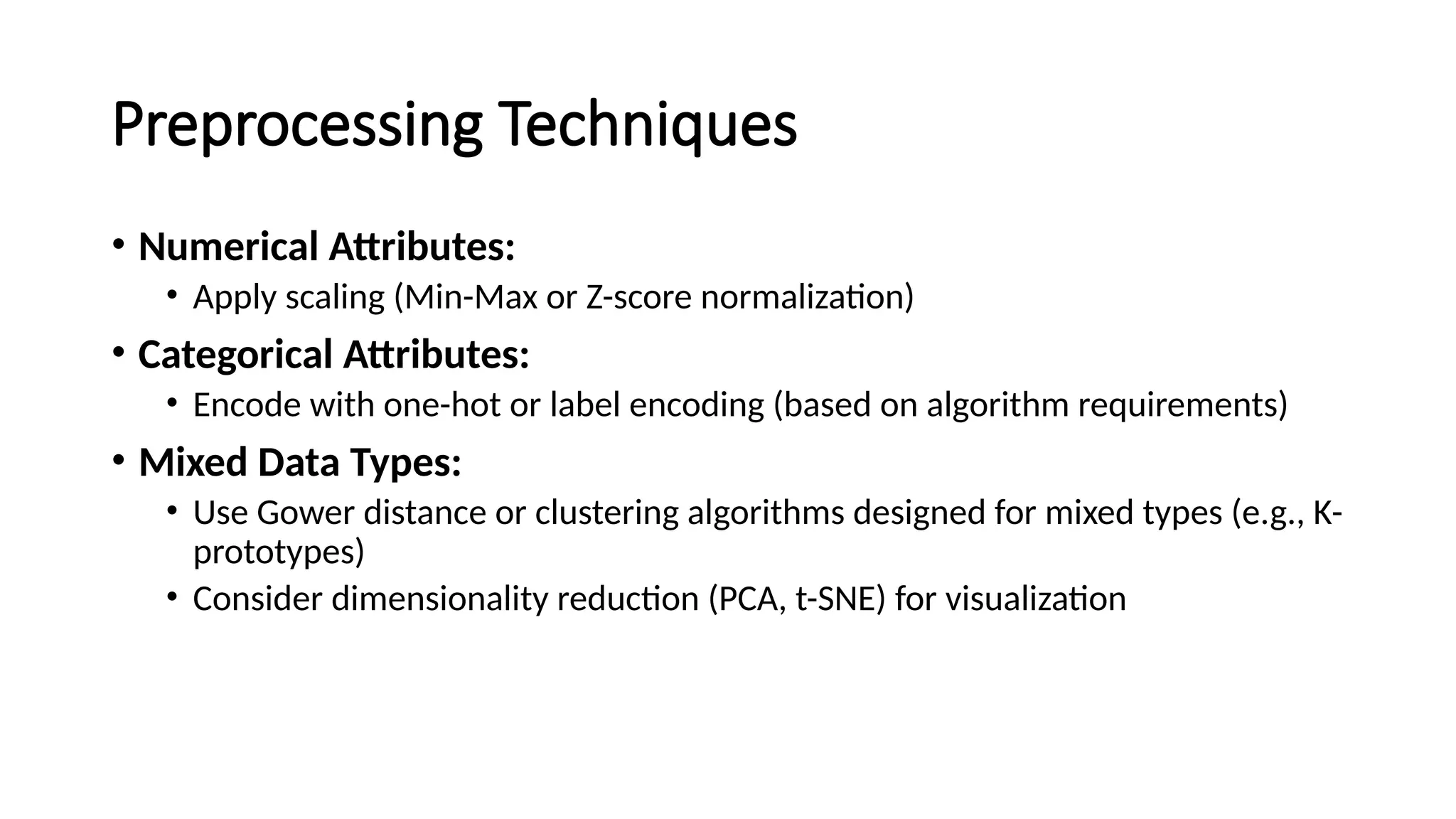 Preprocessing Techniques • Numerical Attributes: • Apply scaling (Min-Max or Z-score normalization) • Categorical Attributes: • Encode with one-hot or label encoding (based on algorithm requirements) • Mixed Data Types: • Use Gower distance or clustering algorithms designed for mixed types (e.g., K- prototypes) • Consider dimensionality reduction (PCA, t-SNE) for visualization 